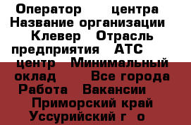 Оператор Call-центра › Название организации ­ Клевер › Отрасль предприятия ­ АТС, call-центр › Минимальный оклад ­ 1 - Все города Работа » Вакансии   . Приморский край,Уссурийский г. о. 